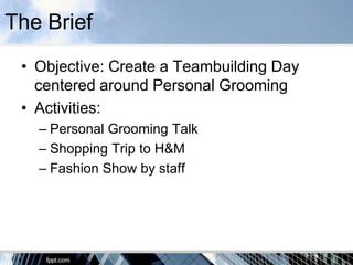 The Brief
 • Objective: Create a Teambuilding Day
   centered around Personal Grooming
 • Activities:
   – Personal Grooming Talk
   – Shopping Trip to H&M
   – Fashion Show by staff
 