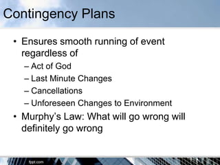 Contingency Plans
 • Ensures smooth running of event
   regardless of
   – Act of God
   – Last Minute Changes
   – Cancellations
   – Unforeseen Changes to Environment
 • Murphy’s Law: What will go wrong will
   definitely go wrong
 