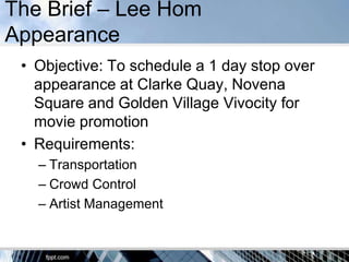 The Brief – Lee Hom
Appearance
 • Objective: To schedule a 1 day stop over
   appearance at Clarke Quay, Novena
   Square and Golden Village Vivocity for
   movie promotion
 • Requirements:
   – Transportation
   – Crowd Control
   – Artist Management
 