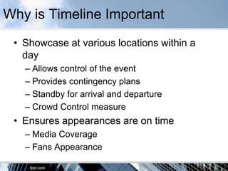 Why is Timeline Important
 • Showcase at various locations within a
   day
   – Allows control of the event
   – Provides contingency plans
   – Standby for arrival and departure
   – Crowd Control measure
 • Ensures appearances are on time
   – Media Coverage
   – Fans Appearance
 
