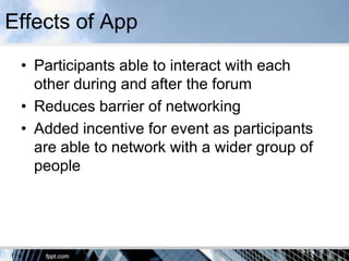 Effects of App
 • Participants able to interact with each
   other during and after the forum
 • Reduces barrier of networking
 • Added incentive for event as participants
   are able to network with a wider group of
   people
 