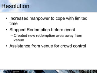 Resolution
 • Increased manpower to cope with limited
   time
 • Stopped Redemption before event
   – Created new redemption area away from
     venue
 • Assistance from venue for crowd control
 