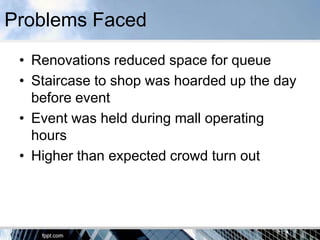 Problems Faced
 • Renovations reduced space for queue
 • Staircase to shop was hoarded up the day
   before event
 • Event was held during mall operating
   hours
 • Higher than expected crowd turn out
 