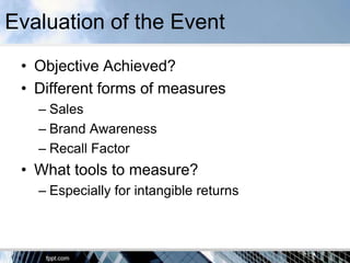 Evaluation of the Event
 • Objective Achieved?
 • Different forms of measures
   – Sales
   – Brand Awareness
   – Recall Factor
 • What tools to measure?
   – Especially for intangible returns
 