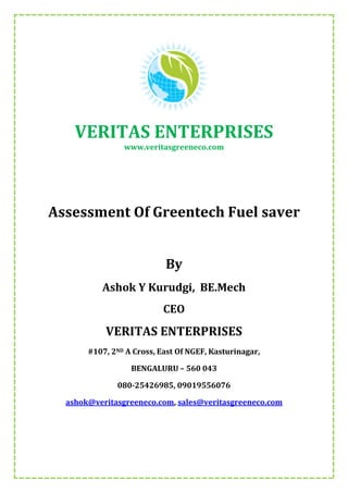 VERITAS ENTERPRISES
www.veritasgreeneco.com
Assessment Of Greentech Fuel saver
By
Ashok Y Kurudgi, BE.Mech
CEO
VERITAS ENTERPRISES
#107, 2ND A Cross, East Of NGEF, Kasturinagar,
BENGALURU – 560 043
080-25426985, 09019556076
ashok@veritasgreeneco.com, sales@veritasgreeneco.com
 