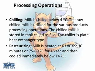 Processing Operations
• Chilling: Milk is chilled below 4 ºC. The raw
chilled milk is utilized for the various products
processing operations. The chilled milk is
stored in tank called as Silo. The chiller is plate
heat exchanger type.
• Pasteurizing: Milk is heated at 63 ºC for 30
minutes or 75-80 ºC for 15 sec and then
cooled immediately below 14 ºC.
 
