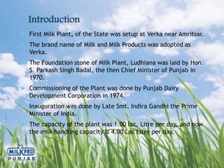 Introduction
 First Milk Plant, of the State was setup at Verka near Amritsar.
 The brand name of Milk and Milk Products was adopted as
Verka.
 The Foundation stone of Milk Plant, Ludhiana was laid by Hon.
S. Parkash Singh Badal, the then Chief Minister of Punjab in
1970.
 Commissioning of the Plant was done by Punjab Dairy
Development Corporation in 1974.
 Inauguration was done by Late Smt. Indira Gandhi the Prime
Minister of India.
 The capacity of the plant was 1.00 lac. Litre per day, and now
the milk handling capacity is 4.00 Lac Liter per day.
 