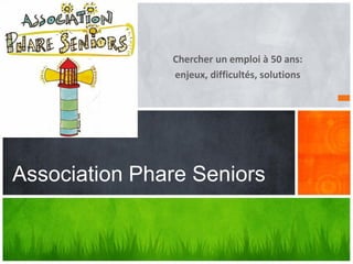 Chercher un emploi à 50 ans:
enjeux, difficultés, solutions
Association Phare Seniors
 