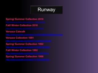 RunwaySpring/ Summer Collection 2010http://www.youtube.com/watch?v=_HtzhawhPOkFall/ Winter Collection 2010http://www.youtube.com/watch?v=7i7ajirYdOMVersace Catwalkhttp://www.youtube.com/watch?v=DVOc86bAUk4&feature=fvsrVersace Collection 1991http://www.youtube.com/watch?v=3hPQoFLRUvMSpring/ Summer Collection 1992http://www.youtube.com/watch?v=XQkcbE7XdiAFall/ Winter Collection 1992http://www.youtube.com/watch?v=hx3kIF7KFssSpring/ Summer Collection 1998http://www.youtube.com/watch?v=Xo2qQ29a5hc