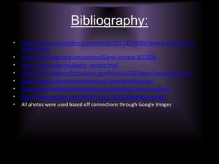 Bibliography:http://www.accessmylibrary.com/article-1G1-18754583/versace-launches-v2-women.htmlhttp://www.biography.com/articles/Gianni-Versace-9517836http://www.luxtex.net/gianni_versace.htmlhttp://www.referenceforbusiness.com/history2/23/Gianni-Versace-SpA.htmlhttp://www.studio-international.co.uk/reports/versace.asphttp://www.fashionmodeldirectory.com/brands/v2-versace-classic/http://www.youtube.com/watch?v=SEJ_bFyIxSI&feature=relatedAll photos were used based off connections through Google Images