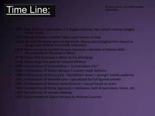 Time Line:1946: Date of Birth = December 2 in Reggio Calabria, Italy (small underprivileged 			Italian town)1972: Moves to Milan- brother Santo soon follows to help1970s: By mid 70s Gianni gets his big break- Genny and Callaghan hire Gianni to 			design their leather and suede collections1978: Gianni presents his first Versace signature collection at Palazzo della 				Permanente Art Museum in Milan1978: Opens first boutique in Milan at Via dellaSpiga1982: Meets long time partner Antonio D’Amico1985: Introduction of InstanteVesa = “conservative chic”1989: Introduction of Atelier Versace = custom made fashions1989: Introduction of Versus Line - Donatella’s venue = younger trendy audience1991: Introduction of Versatile Line = specialized for full figured women 1991: Introduction of Versace Jeans Couture = casual based on jeans1993: Introduction of Home Signature = tableware, bath & bed linens, lamps, etc. 1997: Introduction of Versace Makeup1997: Assassination of Gianni Versace by Andrew CunananBoring, I know, but a little needed information