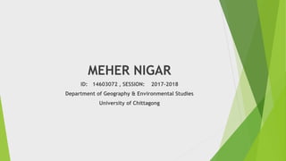 MEHER NIGAR
ID: 14603072 , SESSION: 2017-2018
Department of Geography & Environmental Studies
University of Chittagong
 