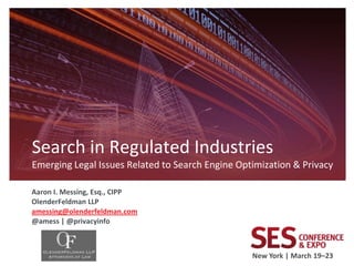 Search in Regulated Industries
Emerging Legal Issues Related to Search Engine Optimization & Privacy

Aaron I. Messing, Esq., CIPP
OlenderFeldman LLP
amessing@olenderfeldman.com
@amess | @privacyinfo



                                                  New York | March 19–23
 