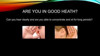 ARE YOU IN GOOD HEATH? 
Can you hear clearly and are you able to concentrate and sit for long periods? 
 