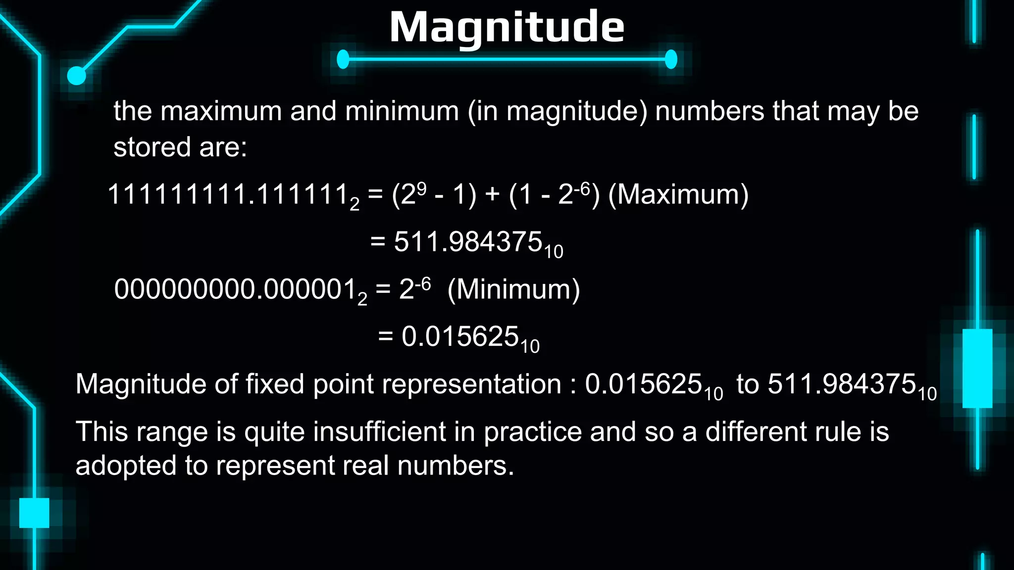 Magnitude
 the maximum and minimum (in magnitude) numbers that may be
stored are:
111111111.1111112 = (29 - 1) + (1 - 2-6) (Maximum)
= 511.98437510
000000000.0000012 = 2-6 (Minimum)
= 0.01562510
Magnitude of fixed point representation : 0.01562510 to 511.98437510
This range is quite insufficient in practice and so a different rule is
adopted to represent real numbers.
 