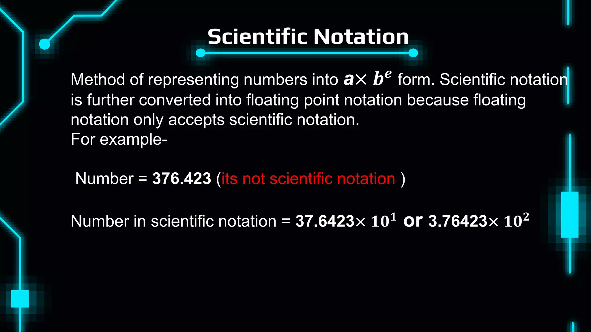 Scientific Notation
Method of representing numbers into a× 𝒃𝒆 form. Scientific notation
is further converted into floating point notation because floating
notation only accepts scientific notation.
For example-
Number = 376.423 (its not scientific notation )
Number in scientific notation = 37.6423× 𝟏𝟎𝟏
or 3.76423× 𝟏𝟎𝟐
 