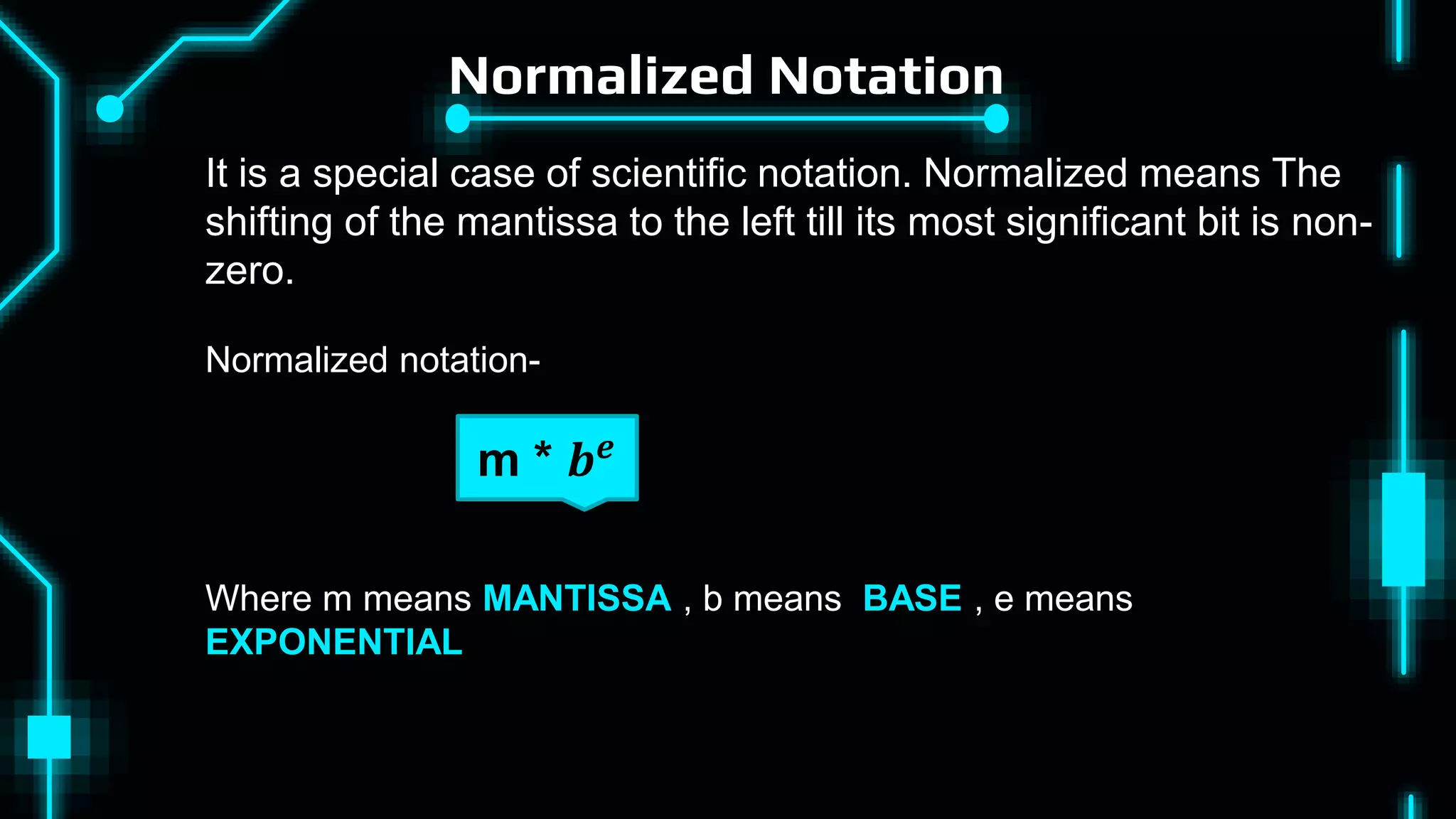 Normalized Notation
Where m means MANTISSA , b means BASE , e means
EXPONENTIAL
m * 𝒃𝒆
It is a special case of scientific notation. Normalized means The
shifting of the mantissa to the left till its most significant bit is non-
zero.
Normalized notation-
 