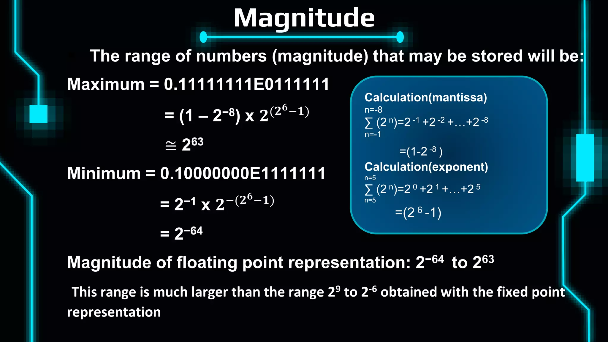 Magnitude
 The range of numbers (magnitude) that may be stored will be:
Maximum = 0.11111111E0111111
= (1 – 2−8) x 𝟐(𝟐𝟔−𝟏)
≅ 263
Minimum = 0.10000000E1111111
= 2−1 x 𝟐−(𝟐𝟔−𝟏)
= 2−64
Magnitude of floating point representation: 2−64 to 263
This range is much larger than the range 29 to 2-6 obtained with the fixed point
representation
Calculation(mantissa)
n=-8
∑ (2 n)=2 -1 +2 -2 +…+2 -8
n=-1
=(1-2 -8 )
Calculation(exponent)
n=5
∑ (2 n)=2 0 +2 1 +…+2 5
n=5
=(2 6 -1)
 