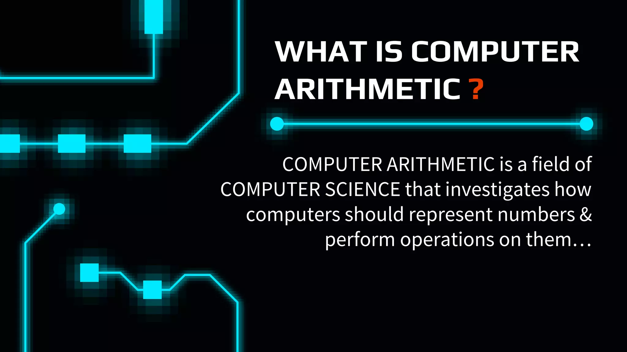 WHAT IS COMPUTER
ARITHMETIC ?
COMPUTER ARITHMETIC is a field of
COMPUTER SCIENCE that investigates how
computers should represent numbers &
perform operations on them…
 