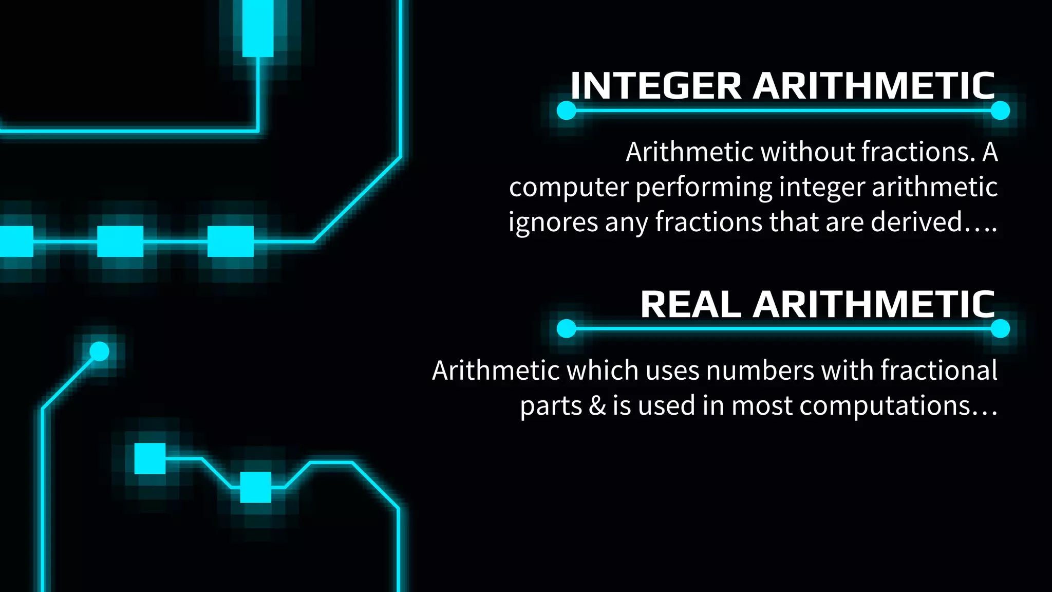 INTEGER ARITHMETIC
Arithmetic without fractions. A
computer performing integer arithmetic
ignores any fractions that are derived….
REAL ARITHMETIC
Arithmetic which uses numbers with fractional
parts & is used in most computations…
 