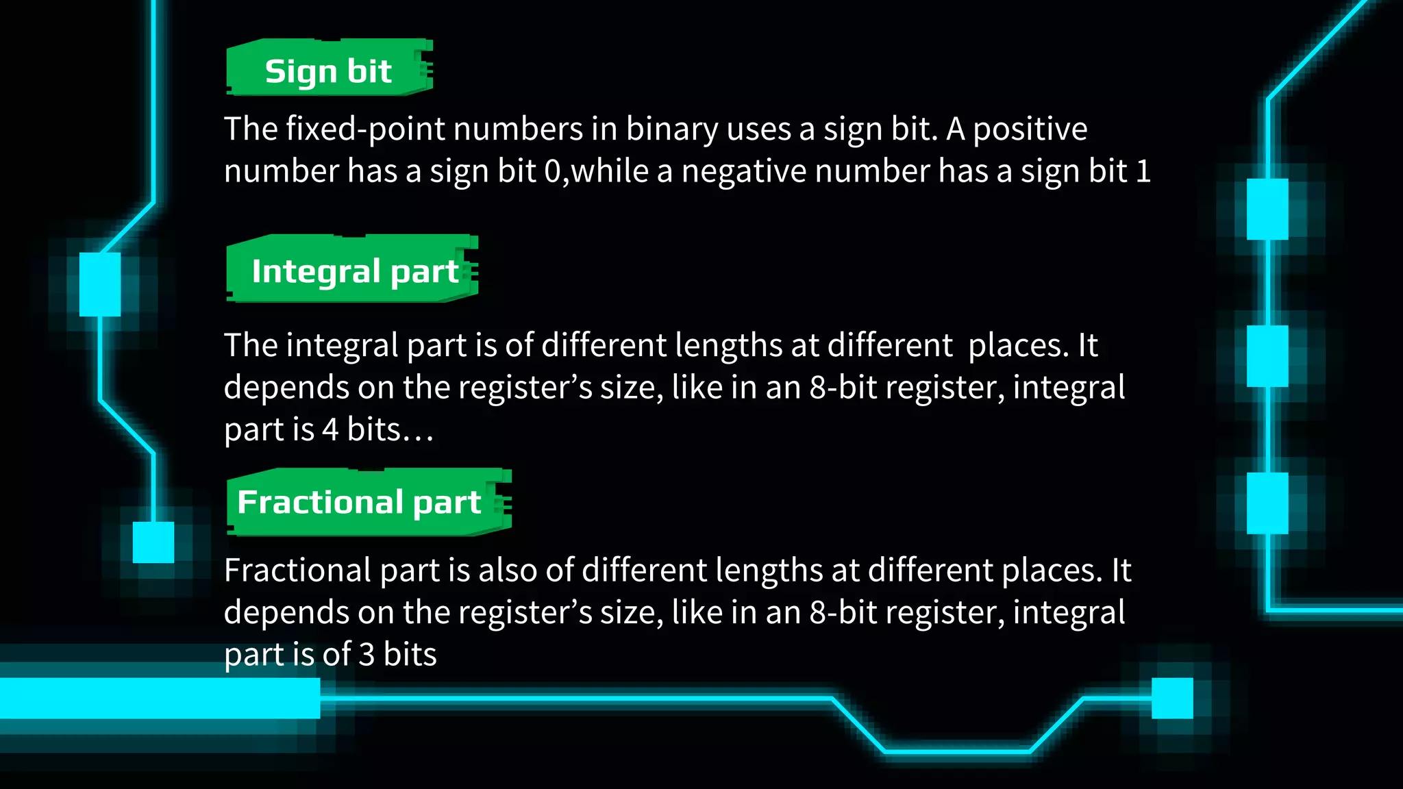 The fixed-point numbers in binary uses a sign bit. A positive
number has a sign bit 0,while a negative number has a sign bit 1
Sign bit
Integral part
The integral part is of different lengths at different places. It
depends on the register’s size, like in an 8-bit register, integral
part is 4 bits…
Fractional part
Fractional part is also of different lengths at different places. It
depends on the register’s size, like in an 8-bit register, integral
part is of 3 bits
 