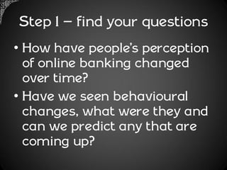 Step 1 – find your questions
• How have people’s perception
  of online banking changed
  over time?
• Have we seen behavioural
  changes, what were they and
  can we predict any that are
  coming up?
 