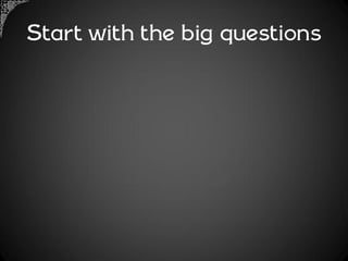 Start with the big questions
 