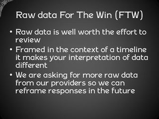 Raw data For The Win (FTW)
• Raw data is well worth the effort to
  review
• Framed in the context of a timeline
  it makes your interpretation of data
  different
• We are asking for more raw data
  from our providers so we can
  reframe responses in the future
 