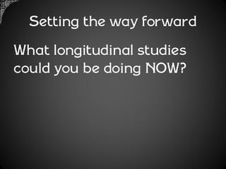 Setting the way forward
What longitudinal studies
could you be doing NOW?
 