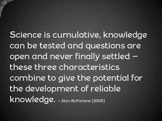 Science is cumulative, knowledge
can be tested and questions are
open and never finally settled –
these three characteristics
combine to give the potential for
the development of reliable
knowledge. – Alan McFarlane (2005)
 