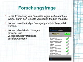 Forschungsfrage

Ist die Erkennung von Pilatesübungen, auf einfachste
Weise, durch den Einsatz von neuen Medien möglich?

Können unvollständige Bewegungsprotokolle ersetzt
werden?

Können absolvierte Übungen
bewertet und
Verbesserungsvorschläge
geliefert werden?
 