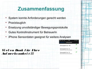 Zusammenfassung

System konnte Anforderungen gerecht werden

Praxistauglich

Ersetzung unvollständiger Bewegungsprotokolle

Gutes Kontrollinstrument für BetreuerIn

iPhone Sensordaten geeignet für weitere Analysen
Vi el en Dank f ür I hre
Auf merks amkei t !!!
 
