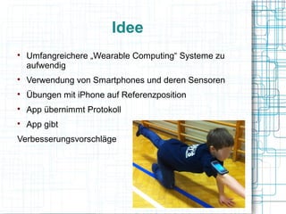 Idee

Umfangreichere „Wearable Computing“ Systeme zu
aufwendig

Verwendung von Smartphones und deren Sensoren

Übungen mit iPhone auf Referenzposition

App übernimmt Protokoll

App gibt
Verbesserungsvorschläge
 