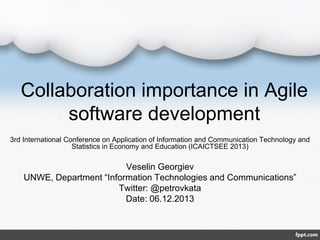 Collaboration importance in Agile
software development
3rd International Conference on Application of Information and Communication Technology and
Statistics in Economy and Education (ICAICTSEE 2013)

Veselin Georgiev
UNWE, Department “Information Technologies and Communications”
Twitter: @petrovkata
Date: 06.12.2013

 