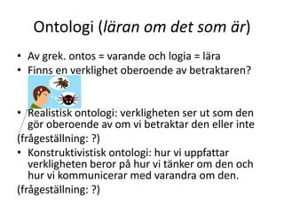 Ontologi (läran om det som är)
• Av grek. ontos = varande och logia = lära
• Finns en verklighet oberoende av betraktaren?
• Realistisk ontologi: verkligheten ser ut som den
gör oberoende av om vi betraktar den eller inte
(frågeställning: ?)
• Konstruktivistisk ontologi: hur vi uppfattar
verkligheten beror på hur vi tänker om den och
hur vi kommunicerar med varandra om den.
(frågeställning: ?)
 