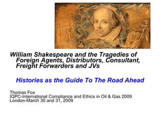 William Shakespeare and the Tragedies of
 Foreign Agents, Distributors, Consultant,
 Freight Forwarders and JVs

  Histories as the Guide To The Road Ahead
Thomas Fox
IQPC-International Compliance and Ethics in Oil & Gas 2009
London-March 30 and 31, 2009
 