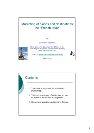 Marketing of places and destinations:
         the "French touch"


                        By:

                Dr Vincent GOLLAIN,

      Chief Economic Development Officer of the
     Paris Region Economic Development Agency
                www.paris-region.com

       Editor of www.marketing-territorial.org

                    March 2012




  Contents


     1. The French approach to territorial
        marketing

     2. The important role of collective action
        in order to build and act together

     3. Some best practices adopted in France




                                                  1
 