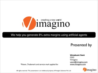 creating a new world




We help you generate 8% extra margins using artiﬁcial agents


                                                                                                     Presented by

                                                                                                   Umakant Soni
                                                                                                   CEO
                                                                                                   Vimagino
                                                                                                   usoni@vimagino.com
           *Patent ,Trademark and service mark applied for                                         www.vimagino.com


    All rights reserved. This presentation is an intellectual property of Vimagino Solutions Pvt. Ltd.
 