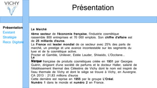 Présentation
Existant
Stratégie
Reco Digitale
Présentation
Marque française de produits cosmétiques créée en 1931 par Georges
Guérin, dirigeant d'une société de parfums et le docteur Haller, salarié de
l'établissement thermal des Célestins de Vichy dont le nom est inspiré de
l'eau thermale de Vichy et dont le siège se trouve à Vichy, en Auvergne.
CA 2013 : 21,83 millions d'euros
Cette dernière est reprise en 1955 par le groupe L’Oréal.
Numéro 1 dans le monde et numéro 2 en France.
4ème secteur de l'économie française, l'industrie cosmétique
rassemble 800 entreprises et 70 000 emplois. Son chiffre d'affaire est
de 25 milliards d'euros.
La France est leader mondial de ce secteur avec 25% des parts de
marché, un prestige et une avance incontestable sur les segments du
luxe et de la cosmétique active.
Procter et Gamble, Unilever, Estée Lauder, Shiseido, L'Occitane...
Le Marché
La
Marque
 