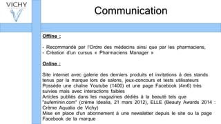 Communication
Offline :
- Recommandé par l’Ordre des médecins ainsi que par les pharmaciens,
- Création d’un cursus « Pharmaciens Manager »
Online :
Site internet avec galerie des derniers produits et invitations à des stands
tenus par la marque lors de salons, jeux-concours et tests utilisateurs
Possède une chaîne Youtube (1400) et une page Facebook (4m6) très
suivies mais avec interactions faibles
Articles publiés dans les magazines dédiés à la beauté tels que
"aufeminin.com" (crème Idealia, 21 mars 2012), ELLE (Beauty Awards 2014 :
Crème Aqualia de Vichy)
Mise en place d'un abonnement à une newsletter depuis le site ou la page
Facebook de la marque
 