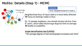 MoSSo: Details (Step 1) – MCMC
Neighborhood 𝑵𝑵(𝒖𝒖) of input node 𝒖𝒖 is more likely affected
 Focus on testings nodes in 𝑵𝑵(𝒖𝒖)
P1. To sample neighbors, one should retrieve all 𝑵𝑵(𝒖𝒖) from
𝑮𝑮∗
and 𝑪𝑪, which takes 𝑶𝑶(𝒂𝒂𝒂𝒂𝒂𝒂𝒂𝒂𝒂𝒂𝒂𝒂𝒂𝒂 𝒅𝒅𝒅𝒅𝒅𝒅𝒅𝒅𝒅𝒅𝒅𝒅) time on average
 Deadly to scalability…
𝑢𝑢
𝑣𝑣
Changed edge
𝑒𝑒 = {𝑢𝑢, 𝑣𝑣}
Graph densification law [LKF05]:
“The average degree of real-world graphs increases over time.”
𝑵𝑵(𝒖𝒖): Neighborhood of a node 𝒖𝒖
Notation
 