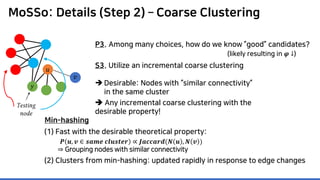 MoSSo: Details (Step 2) – Coarse Clustering
P3. Among many choices, how do we know ”good” candidates?
Testing
node
𝑦𝑦
(likely resulting in 𝝋𝝋 ↓)
S3. Utilize an incremental coarse clustering
 Desirable: Nodes with “similar connectivity”
in the same cluster
 Any incremental coarse clustering with the
desirable property!
(1) Fast with the desirable theoretical property:
(2) Clusters from min-hashing: updated rapidly in response to edge changes
𝑷𝑷 𝒖𝒖, 𝒗𝒗 ∈ 𝒔𝒔𝒔𝒔𝒔𝒔𝒔𝒔 𝒄𝒄𝒄𝒄𝒄𝒄𝒄𝒄𝒄𝒄𝒄𝒄𝒄𝒄 ∝ 𝑱𝑱𝑱𝑱𝑱𝑱𝑱𝑱𝑱𝑱𝑱𝑱𝑱𝑱(𝑵𝑵 𝒖𝒖 , 𝑵𝑵 𝒗𝒗 )
⇒ Grouping nodes with similar connectivity
Min-hashing
𝑣𝑣
𝑢𝑢
 