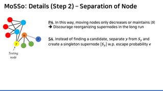 MoSSo: Details (Step 2) – Separation of Node
P4. In this way, moving nodes only decreases or maintains 𝑺𝑺
 Discourage reorganizing supernodes in the long run
𝑦𝑦
S4. Instead of finding a candidate, separate 𝒚𝒚 from 𝑺𝑺𝒚𝒚 and
create a singleton supernode 𝑺𝑺𝒚𝒚 w.p. escape probability 𝒆𝒆
𝑣𝑣
Testing
node
𝑢𝑢
 