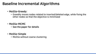 Baseline Incremental Algorithms
• MoSSo-Greedy:
• Greedily moves nodes related to inserted/deleted edge, while fixing the
other nodes so that the objective is minimized
• MoSSo-MCMC
• See the paper for details
• MoSSo-Simple
• MoSSo without coarse clustering
 