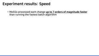 Experiment results: Speed
• MoSSo processed each change up to 7 orders of magnitude faster
than running the fastest batch algorithm
 