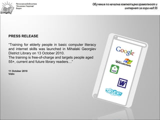 PRESS RELEASE

“Training for elderly people in basic computer literacy
and internet skills was launched in Mihalaki Georgiev
District Library on 13 October 2010.
The training is free-of-charge and targets people aged
55+, current and future library readers…”

11 October 2010
Vidin
 