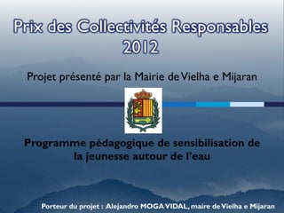 Prix des Collectivités Responsables
               2012
 Projet présenté par la Mairie de Vielha e Mijaran




 Programme pédagogique de sensibilisation de
        la jeunesse autour de l’eau



    Porteur du projet : Alejandro MOGA VIDAL, maire de Vielha e Mijaran
 