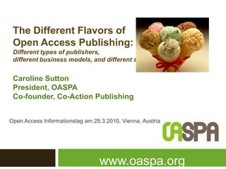 The DifferentFlavorsof Open Access Publishing: Different types ofpublishers, different business models, and differentsubjects Caroline Sutton President, OASPA Co-founder, Co-Action Publishing Open Access Informationstag am 25.3.2010, Vienna, Austria www.oaspa.org 