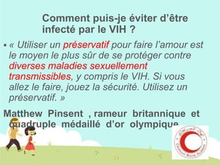 Comment puis-je éviter d’être
infecté par le VIH ?
Utiliser un préservatif pour faire l’amour est
le moyen le plus sûr de se protéger contre
diverses maladies sexuellement
transmissibles, y compris le VIH. Si vous
allez le faire, jouez la sécurité. Utilisez un
préservatif. »

«

Matthew Pinsent , rameur britannique et
quadruple médaillé d’or olympique.

 