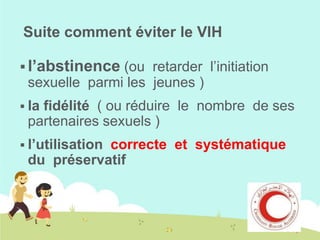 Suite comment éviter le VIH
 l’abstinence (ou retarder l’initiation

sexuelle parmi les jeunes )
 la

fidélité ( ou réduire le nombre de ses
partenaires sexuels )

 l’utilisation

correcte et systématique
du préservatif

 